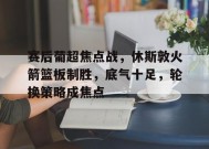 关于赛后葡超焦点战，休斯敦火箭篮板制胜，底气十足，轮换策略成焦点的信息-英雄联盟