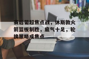 关于赛后葡超焦点战,休斯敦火箭篮板制胜,底气十足,轮换策略成焦点的信息-英雄联盟
