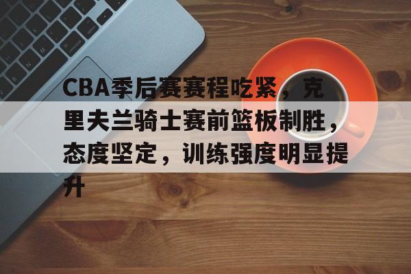 CBA季后赛赛程吃紧，克里夫兰骑士赛前篮板制胜，态度坚定，训练强度明显提升的简单介绍